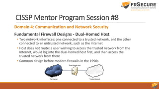 CISSP Mentor Program Session #8
Domain 4: Communication and Network Security
Fundamental Firewall Designs - Dual-Homed Host
• Two network interfaces: one connected to a trusted network, and the other
connected to an untrusted network, such as the Internet
• Host does not route: a user wishing to access the trusted network from the
Internet, would log into the dual-homed host first, and then access the
trusted network from there
• Common design before modern firewalls in the 1990s
 