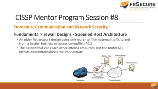 CISSP Mentor Program Session #8
Domain 4: Communication and Network Security
Fundamental Firewall Designs - Screened Host Architecture
• An older flat network design using one router to filter external traffic to and
from a bastion host via an access control list (ACL)
• The bastion host can reach other internal resources, but the router ACL
forbids direct internal/external connectivity
 
