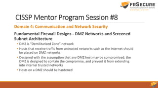 CISSP Mentor Program Session #8
Domain 4: Communication and Network Security
Fundamental Firewall Designs - DMZ Networks and Screened
Subnet Architecture
• DMZ is “Demilitarized Zone” network
• Hosts that receive traffic from untrusted networks such as the Internet should
be placed on DMZ networks
• Designed with the assumption that any DMZ host may be compromised: the
DMZ is designed to contain the compromise, and prevent it from extending
into internal trusted networks
• Hosts on a DMZ should be hardened
 