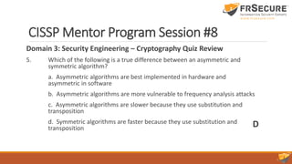 CISSP Mentor Program Session #8
Domain 3: Security Engineering – Cryptography Quiz Review
5. Which of the following is a true difference between an asymmetric and
symmetric algorithm?
a. Asymmetric algorithms are best implemented in hardware and
asymmetric in software
b. Asymmetric algorithms are more vulnerable to frequency analysis attacks
c. Asymmetric algorithms are slower because they use substitution and
transposition
d. Symmetric algorithms are faster because they use substitution and
transposition D
 