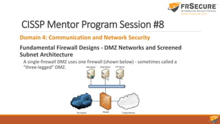 CISSP Mentor Program Session #8
Domain 4: Communication and Network Security
Fundamental Firewall Designs - DMZ Networks and Screened
Subnet Architecture
A single-firewall DMZ uses one firewall (shown below) - sometimes called a
“three-legged” DMZ.
 