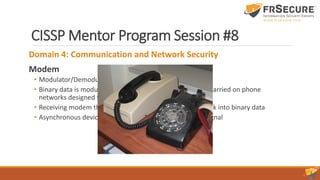 CISSP Mentor Program Session #8
Domain 4: Communication and Network Security
Modem
• Modulator/Demodulator
• Binary data is modulated it into analog sound that can be carried on phone
networks designed to carry the human voice
• Receiving modem then demodulates the analog sound back into binary data
• Asynchronous devices: they do not operate with a clock signal
 