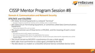 CISSP Mentor Program Session #8
Domain 4: Communication and Network Security
DTE/DCE and CSU/DSU
• DTE (Data Terminal Equipment) is a network “terminal”
• Any type of network-connected user machine, such as a desktop, server, or actual terminal
• DCE (Data Circuit-Terminating Equipment, or sometimes called Data Communications
Equipment)
• A device that networks DTEs, such as a router
• The most common use of these terms is DTE/DCE, and the meaning of each is more
specific:
• DCE marks the end of an ISP’s network, connecting to:
• Data Terminal Equipment (DTE), which is the responsibility of the customer
• The point where the DCE meets the DTE is called the demarc: the demarcation point, where the ISP’s responsibility ends, and the
customer’s begins
• The circuit carried via DCE/DTE is synchronous (it uses a clock signal)
• Both sides must synchronize to a clock signal, provided by the DCE
• The DCE device is a modem or a CSU/DSU (Channel Service Unit/Data Service Unit)
 