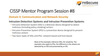 CISSP Mentor Program Session #8
Domain 4: Communication and Network Security
Intrusion Detection Systems and Intrusion Prevention Systems
• Intrusion Detection System (IDS) is a detective device designed to detect
malicious (including policy-violating) actions
• Intrusion Prevention System (IPS) is a preventive device designed to prevent
malicious actions
• Two basic types of IDSs and IPSs: network-based and host-based.
Most of the examples reference IDSs, for simplicity. The
examples also apply to IPSs; the difference is the attacks are
detected by an IDS and prevented by an IPS.
 