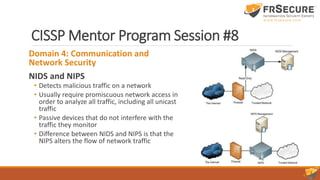 CISSP Mentor Program Session #8
Domain 4: Communication and
Network Security
NIDS and NIPS
• Detects malicious traffic on a network
• Usually require promiscuous network access in
order to analyze all traffic, including all unicast
traffic
• Passive devices that do not interfere with the
traffic they monitor
• Difference between NIDS and NIPS is that the
NIPS alters the flow of network traffic
 
