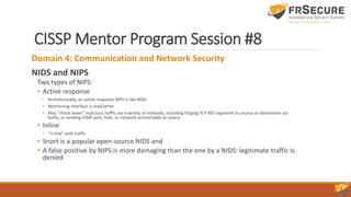 CISSP Mentor Program Session #8
Domain 4: Communication and Network Security
NIDS and NIPS
Two types of NIPS:
• Active response
• Architecturally, an active response NIPS is like NIDS
• Monitoring interface is read/write
• May “shoot down” malicious traffic via a variety of methods, including forging TCP RST segments to source or destination (or
both), or sending ICMP port, host, or network unreachable to source
• Inline
• “in line” with traffic
• Snort is a popular open-source NIDS and
• A false positive by NIPS is more damaging than the one by a NIDS: legitimate traffic is
denied
 