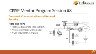 CISSP Mentor Program Session #8
Domain 4: Communication and Network
Security
HIDS and HIPS
• Host-based cousins to NIDS and NIPS
• Process information within a host
• A well-known HIDS is Tripwire
 