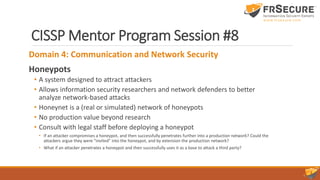 CISSP Mentor Program Session #8
Domain 4: Communication and Network Security
Honeypots
• A system designed to attract attackers
• Allows information security researchers and network defenders to better
analyze network-based attacks
• Honeynet is a (real or simulated) network of honeypots
• No production value beyond research
• Consult with legal staff before deploying a honeypot
• If an attacker compromises a honeypot, and then successfully penetrates further into a production network? Could the
attackers argue they were “invited” into the honeypot, and by extension the production network?
• What if an attacker penetrates a honeypot and then successfully uses it as a base to attack a third party?
 