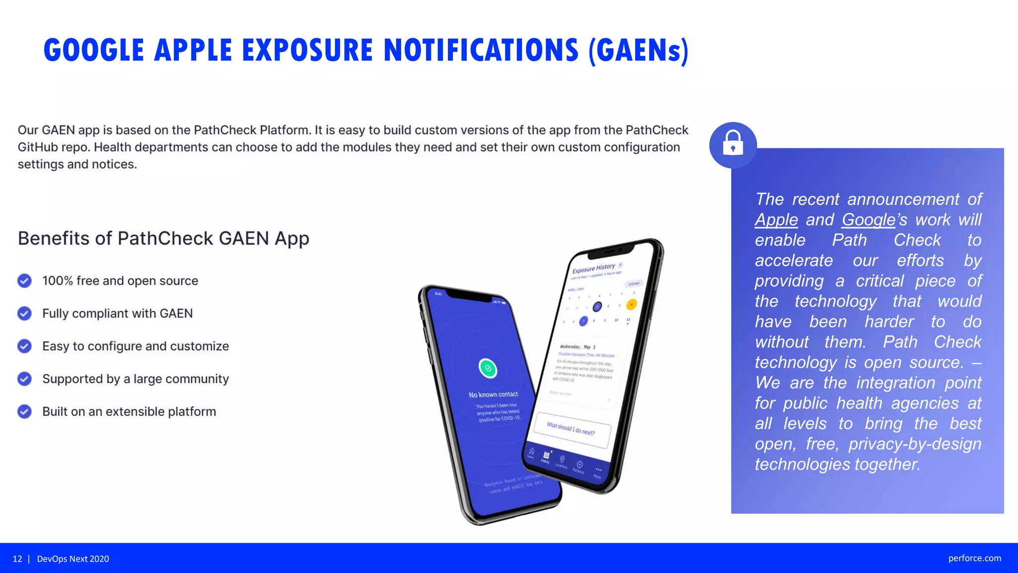 12 | DevOps Next 2020 perforce.com
The recent announcement of
Apple and Google’s work will
enable Path Check to
accelerate our efforts by
providing a critical piece of
the technology that would
have been harder to do
without them. Path Check
technology is open source. –
We are the integration point
for public health agencies at
all levels to bring the best
open, free, privacy-by-design
technologies together.
GOOGLE APPLE EXPOSURE NOTIFICATIONS (GAENs)
 