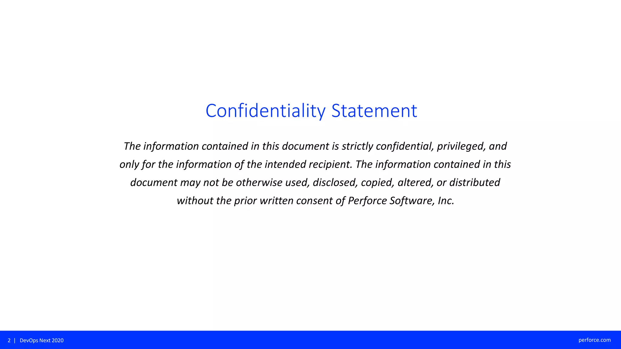 2 | DevOps Next 2020 perforce.com
Confidentiality Statement
The information contained in this document is strictly confidential, privileged, and
only for the information of the intended recipient. The information contained in this
document may not be otherwise used, disclosed, copied, altered, or distributed
without the prior written consent of Perforce Software, Inc.
 