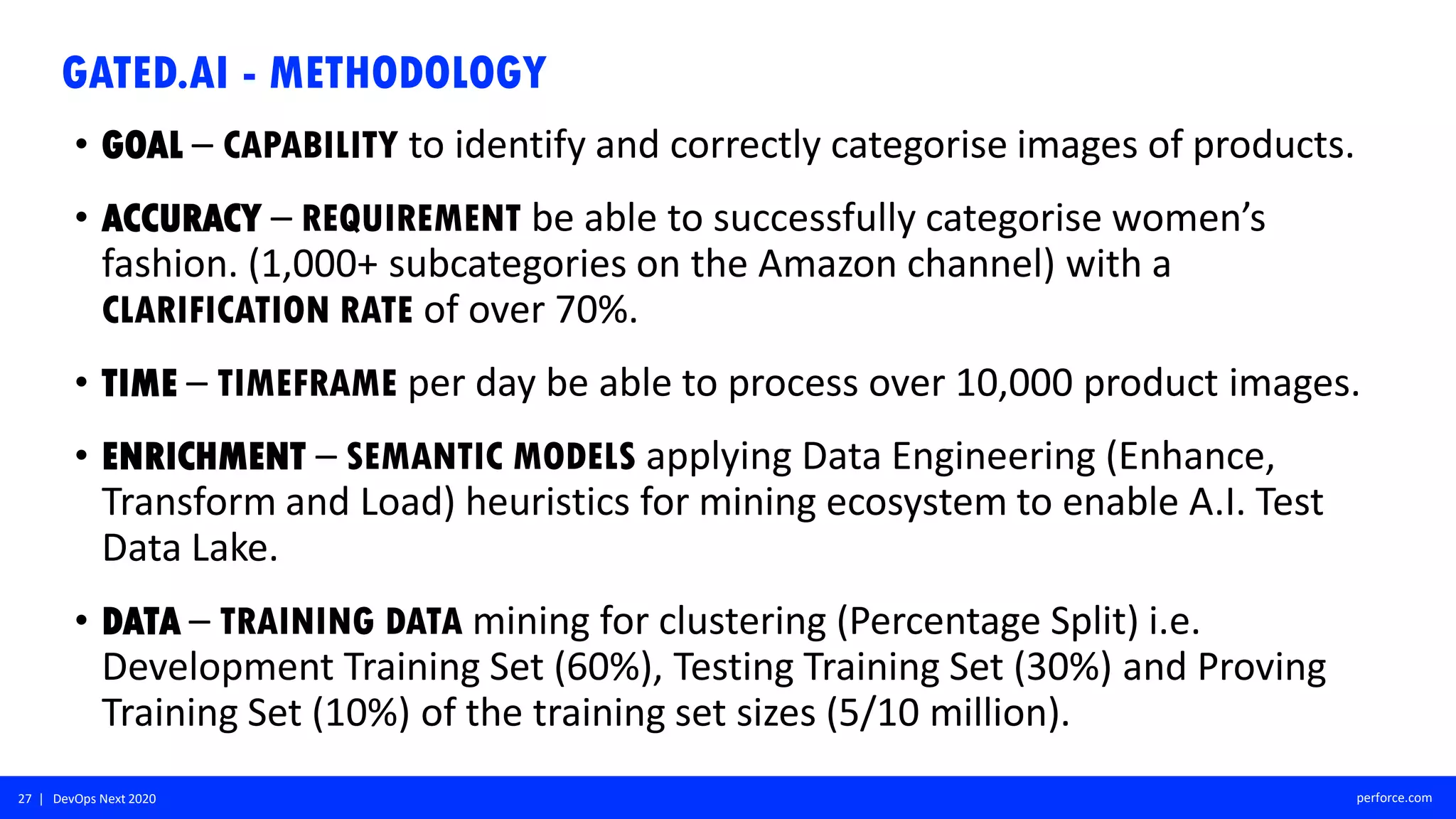 27 | DevOps Next 2020 perforce.com
GATED.AI - METHODOLOGY
• GOAL – CAPABILITY to identify and correctly categorise images of products.
• ACCURACY – REQUIREMENT be able to successfully categorise women’s
fashion. (1,000+ subcategories on the Amazon channel) with a
CLARIFICATION RATE of over 70%.
• TIME – TIMEFRAME per day be able to process over 10,000 product images.
• ENRICHMENT – SEMANTIC MODELS applying Data Engineering (Enhance,
Transform and Load) heuristics for mining ecosystem to enable A.I. Test
Data Lake.
• DATA – TRAINING DATA mining for clustering (Percentage Split) i.e.
Development Training Set (60%), Testing Training Set (30%) and Proving
Training Set (10%) of the training set sizes (5/10 million).
 