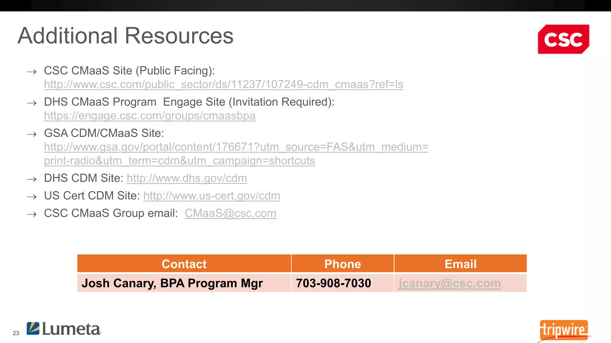http://www.csc.com/public_sector/ds/11237/107249-cdm_cmaas?ref=ls 
https://engage.csc.com/groups/cmaasbpa 
http://www.gsa.gov/portal/content/176671?utm_source=FAS&utm_medium= 
print-radio&utm_term=cdm&utm_campaign=shortcuts 
http://www.dhs.gov/cdm 
http://www.us-cert.gov/cdm 
CMaaS@csc.com 
Contact Phone Email 
Josh Canary, BPA Program Mgr 703-908-7030 jcanary@csc.com 
 