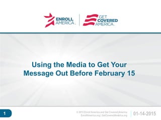 © 2015 Enroll America and Get Covered America
EnrollAmerica.org | GetCoveredAmerica.org 01-14-2015
Click to edit master
title style.
1
Using the Media to Get Your
Message Out Before February 15
 