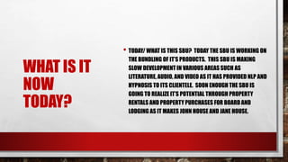 WHAT IS IT
NOW
TODAY?
• TODAY/ WHAT IS THIS SBU? TODAY THE SBU IS WORKING ON
THE BUNDLING OF IT’S PRODUCTS. THIS SBU IS MAKING
SLOW DEVELOPMENT IN VARIOUS AREAS SUCH AS
LITERATURE, AUDIO, AND VIDEO AS IT HAS PROVIDED NLP AND
HYPNOSIS TO ITS CLIENTELE. SOON ENOUGH THE SBU IS
GOING TO REALIZE IT’S POTENTIAL THROUGH PROPERTY
RENTALS AND PROPERTY PURCHASES FOR BOARD AND
LODGING AS IT MAKES JOHN HOUSE AND JANE HOUSE.
 