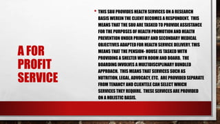 A FOR
PROFIT
SERVICE
• THIS SBU PROVIDES HEALTH SERVICES ON A RESEARCH
BASIS WEREIN THE CLIENT BECOMES A RESPONDENT. THIS
MEANS THAT THE SBU ARE TASKED TO PROVIDE ASSISTANCE
FOR THE PURPOSES OF HEALTH PROMOTION AND HEALTH
PREVENTION UNDER PRIMARY AND SECONDARY MEDICAL
OBJECTIVES ADAPTED FOR HEALTH SERVICE DELIVERY. THIS
MEANS THAT THE PENSION- HOUSE IS TASKED WITH
PROVIDING A SHELTER WITH ROOM AND BOARD. THE
BOARDING INVOLVES A MULTIDISCIPLINARY BUNDLED
APPROACH. THIS MEANS THAT SERVICES SUCH AS
NUTRITION, LEGAL, ADVOCACY, ETC. ARE PROVIDED SEPARATE
FROM TENANCY AND CLIENTELE CAN SELECT WHICH
SERVICES THEY REQUIRE. THESE SERVICES ARE PROVIDED
ON A HOLISTIC BASIS.
 