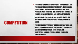 COMPETITION
• THE DOMESTIC COMPETITION INCLUDES TRILOGY HOUSE AND
THE REALISTIC SUCCESS RECOVERY SOCIETY. THIS IS A NON-
PROFIT AGENCY DEALING WITH INDIVIDUALS THAT HAVE
PROBLEMS WITH DRUG USE. IT IS COMPETITION BECAUSE IT
FOCUSES ON ASSISTED LIVING AND RESTORATIVE HEALTH.
• ANOTHER DOMESTIC COMPETITION OF BACCI. BACCI IS A
NON- PROFIT HOMESHARE PROVIDER UNDER COMMUNITY
LIVING.
• THE FOREIGN COMPETITION IS THE SOHO HOTELS. THESE ARE
HOTELS THAT PROVIDE BOARD AND LODGING. THESE HOTELS
ARE PRICED COMPETITIVELY. SOHO HOTELS ARE
COMPETITION BECAUSE, PENSION- HOUSE PROVIDES A
SIMILAR SERVICE.
 