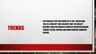 TRENDS
• THE FORECAST FOR THIS INDUSTRY IS THE “HEALTH HUB.
THIS IS A CONCEPT THAT BELIEVES THAT THE FACILITY
BECOME A HUB FOR BUNDLED SERVICES NOTWITHSTANDING
TENANCY, RETAIL, VIRTUAL AND HOME SERVICES AMONGST
OTHERS.
 