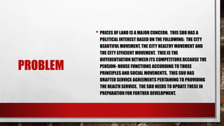 PROBLEM
• PRICES OF LAND IS A MAJOR CONCERN. THIS SBU HAS A
POLITICAL INTEREST BASED ON THE FOLLOWING: THE CITY
BEAUTIFUL MOVEMENT, THE CITY HEALTHY MOVEMENT AND
THE CITY EFFICIENT MOVEMENT. THIS IS THE
DIFFERENTIATION BETWEEN ITS COMPETITORS BECAUSE THE
PENSION- HOUSE FUNCTIONS ACCORDING TO THOSE
PRINCIPLES AND SOCIAL MOVEMENTS. THIS SBU HAS
DRAFTED SERVICE AGREEMENTS PERTAINING TO PROVIDING
THE HEALTH SERVICE. THE SBU NEEDS TO UPDATE THESE IN
PREPARATION FOR FURTHER DEVELOPMENT.
 
