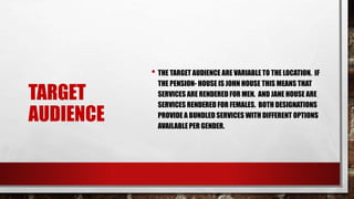 TARGET
AUDIENCE
• THE TARGET AUDIENCE ARE VARIABLE TO THE LOCATION. IF
THE PENSION- HOUSE IS JOHN HOUSE THIS MEANS THAT
SERVICES ARE RENDERED FOR MEN. AND JANE HOUSE ARE
SERVICES RENDERED FOR FEMALES. BOTH DESIGNATIONS
PROVIDE A BUNDLED SERVICES WITH DIFFERENT OPTIONS
AVAILABLE PER GENDER.
 