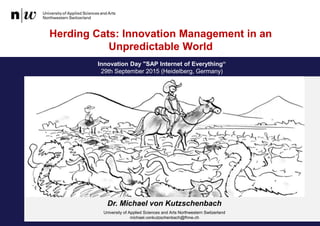 Innovation Day "SAP Internet of Everything“
29th September 2015 (Heidelberg, Germany)
Herding Cats: Innovation Management in an
Unpredictable World
Dr. Michael von Kutzschenbach
University of Applied Sciences and Arts Northwestern Switzerland
michael.vonkutzschenbach@fhnw.ch
 