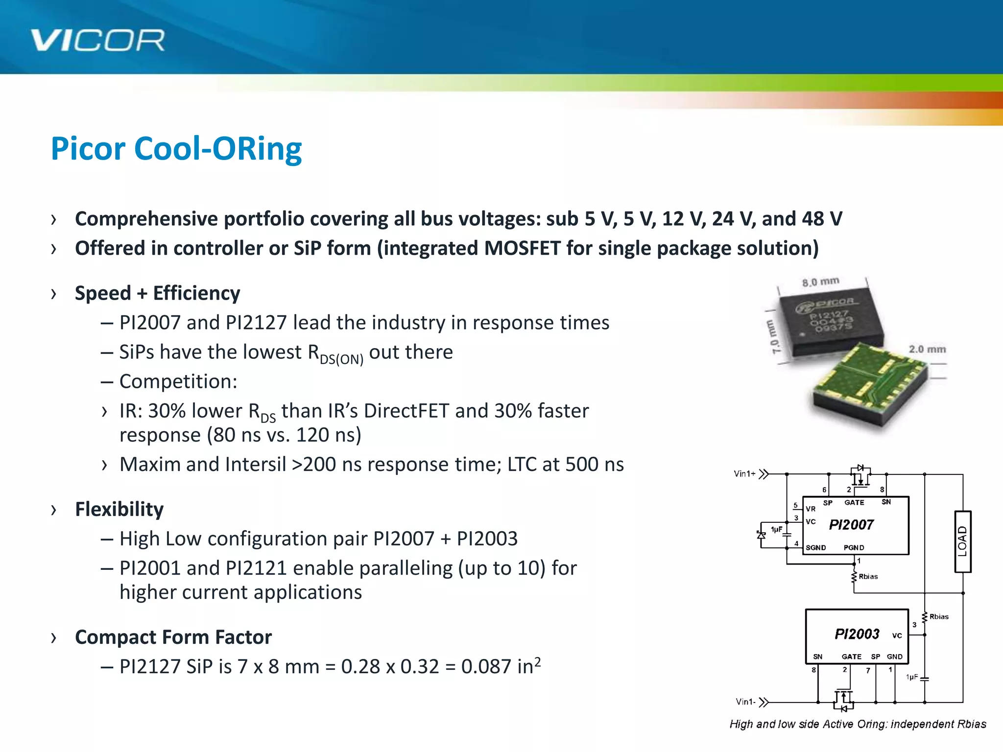 Picor Cool-ORing
› Comprehensive portfolio covering all bus voltages: sub 5 V, 5 V, 12 V, 24 V, and 48 V
› Offered in controller or SiP form (integrated MOSFET for single package solution)

› Speed + Efficiency
    – PI2007 and PI2127 lead the industry in response times
    – SiPs have the lowest RDS(ON) out there
    – Competition:
    › IR: 30% lower RDS than IR’s DirectFET and 30% faster
      response (80 ns vs. 120 ns)
    › Maxim and Intersil >200 ns response time; LTC at 500 ns

› Flexibility
     – High Low configuration pair PI2007 + PI2003
     – PI2001 and PI2121 enable paralleling (up to 10) for
       higher current applications

› Compact Form Factor
    – PI2127 SiP is 7 x 8 mm = 0.28 x 0.32 = 0.087 in2
                                                                                          13
 