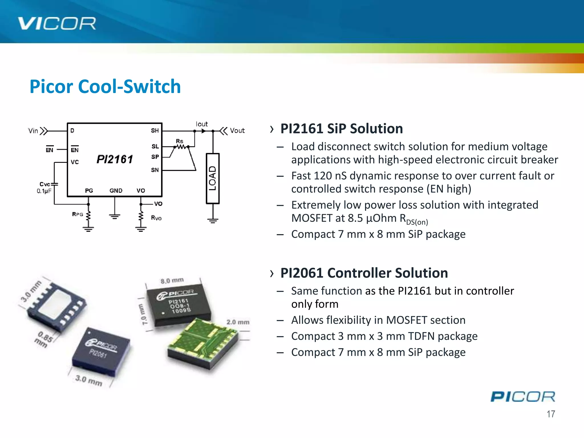 Picor Cool-Switch
                    › PI2161 SiP Solution
                     – Load disconnect switch solution for medium voltage
                       applications with high-speed electronic circuit breaker
                     – Fast 120 nS dynamic response to over current fault or
                       controlled switch response (EN high)
                     – Extremely low power loss solution with integrated
                       MOSFET at 8.5 µOhm RDS(on)
                     – Compact 7 mm x 8 mm SiP package


                    › PI2061 Controller Solution
                     – Same function as the PI2161 but in controller
                       only form
                     – Allows flexibility in MOSFET section
                     – Compact 3 mm x 3 mm TDFN package
                     – Compact 7 mm x 8 mm SiP package




                                                                           17
 