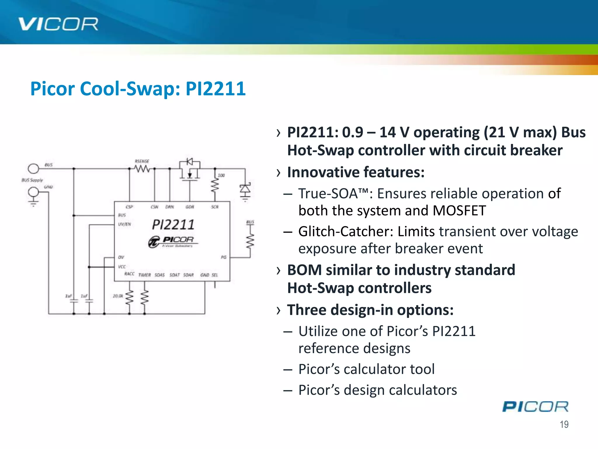 Picor Cool-Swap: PI2211
                          › PI2211: 0.9 – 14 V operating (21 V max) Bus
                            Hot-Swap controller with circuit breaker
                          › Innovative features:
                           – True-SOA™: Ensures reliable operation of
                             both the system and MOSFET
                           – Glitch-Catcher: Limits transient over voltage
                             exposure after breaker event
                          › BOM similar to industry standard
                            Hot-Swap controllers
                          › Three design-in options:
                           – Utilize one of Picor’s PI2211
                             reference designs
                           – Picor’s calculator tool
                           – Picor’s design calculators

                                                                      19
 