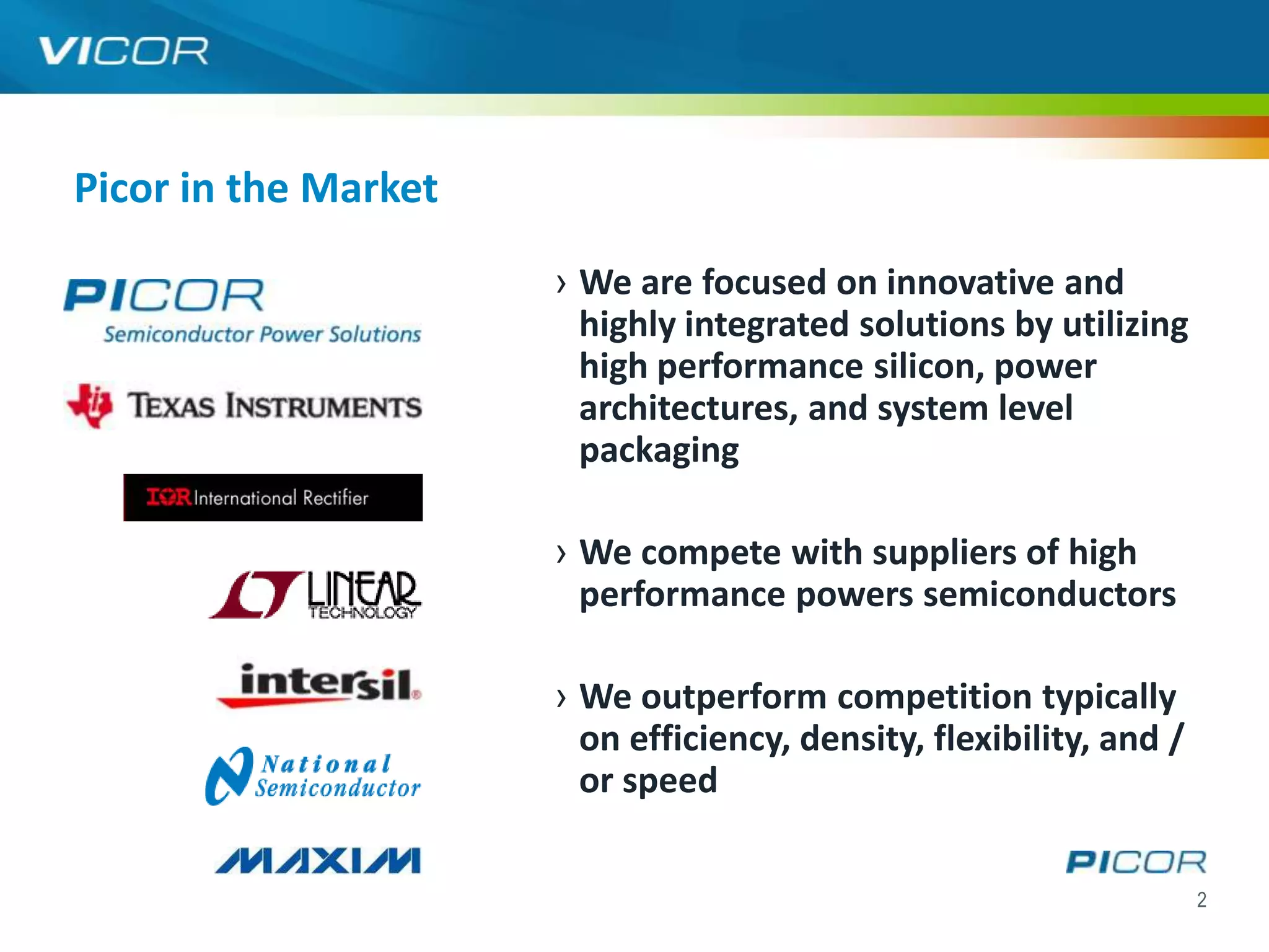 Picor in the Market

                      › We are focused on innovative and
                        highly integrated solutions by utilizing
                        high performance silicon, power
                        architectures, and system level
                        packaging

                      › We compete with suppliers of high
                        performance powers semiconductors

                      › We outperform competition typically
                        on efficiency, density, flexibility, and /
                        or speed

                                                                     2
 