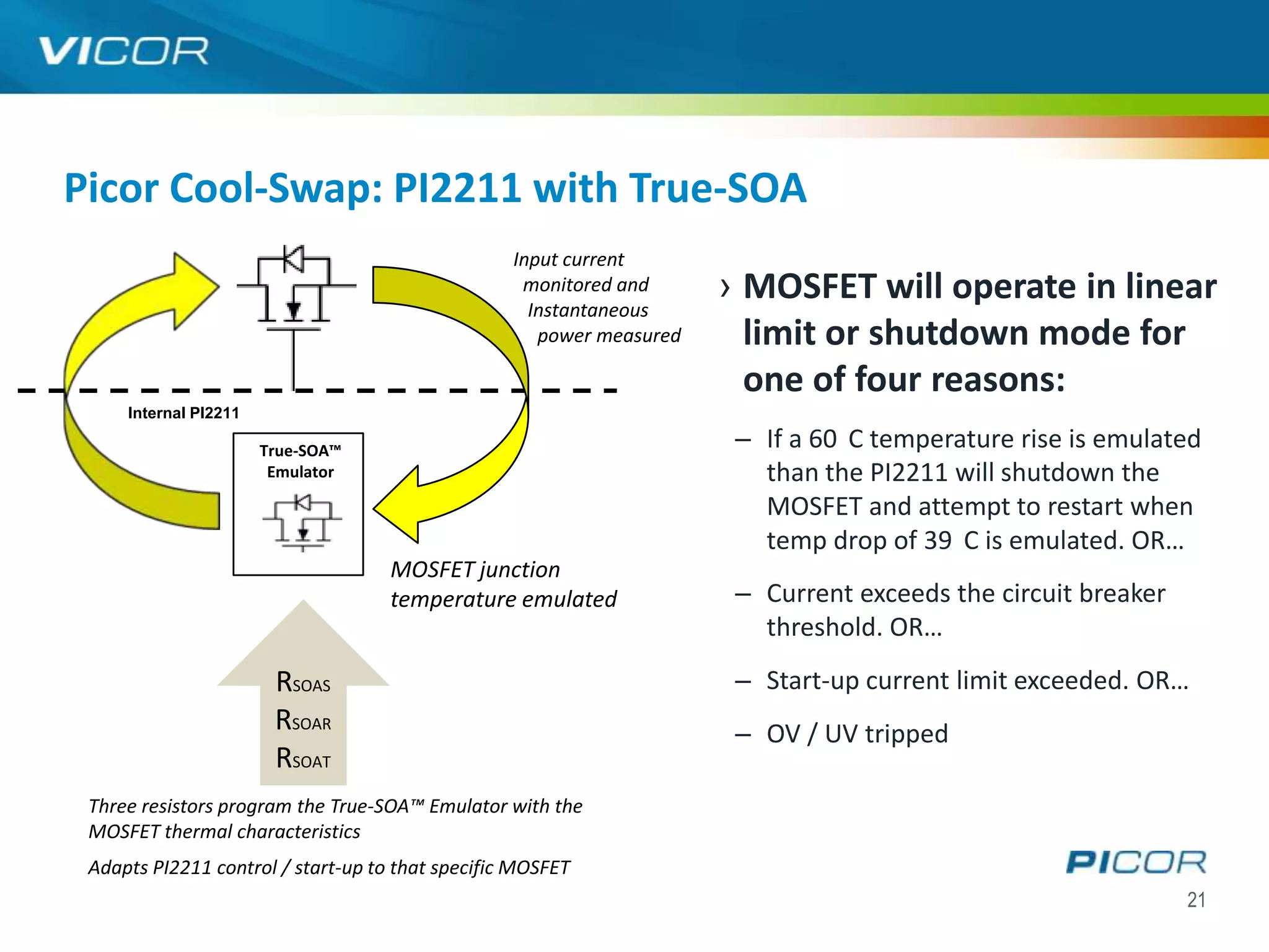 Picor Cool-Swap: PI2211 with True-SOA
                                                  Input current
                                                   monitored and
                                                    Instantaneous
                                                                      › MOSFET will operate in linear
                                                     power measured     limit or shutdown mode for
                                                                        one of four reasons:
     Internal PI2211

                       True-SOA™
                                                                       – If a 60 C temperature rise is emulated
                        Emulator                                         than the PI2211 will shutdown the
                                                                         MOSFET and attempt to restart when
                                                                         temp drop of 39 C is emulated. OR…
                                    MOSFET junction
                                    temperature emulated               – Current exceeds the circuit breaker
                                                                         threshold. OR…
                        RSOAS                                          – Start-up current limit exceeded. OR…
                        RSOAR                                          – OV / UV tripped
                        RSOAT
 Three resistors program the True-SOA™ Emulator with the
 MOSFET thermal characteristics
 Adapts PI2211 control / start-up to that specific MOSFET
                                                                                                               21
 