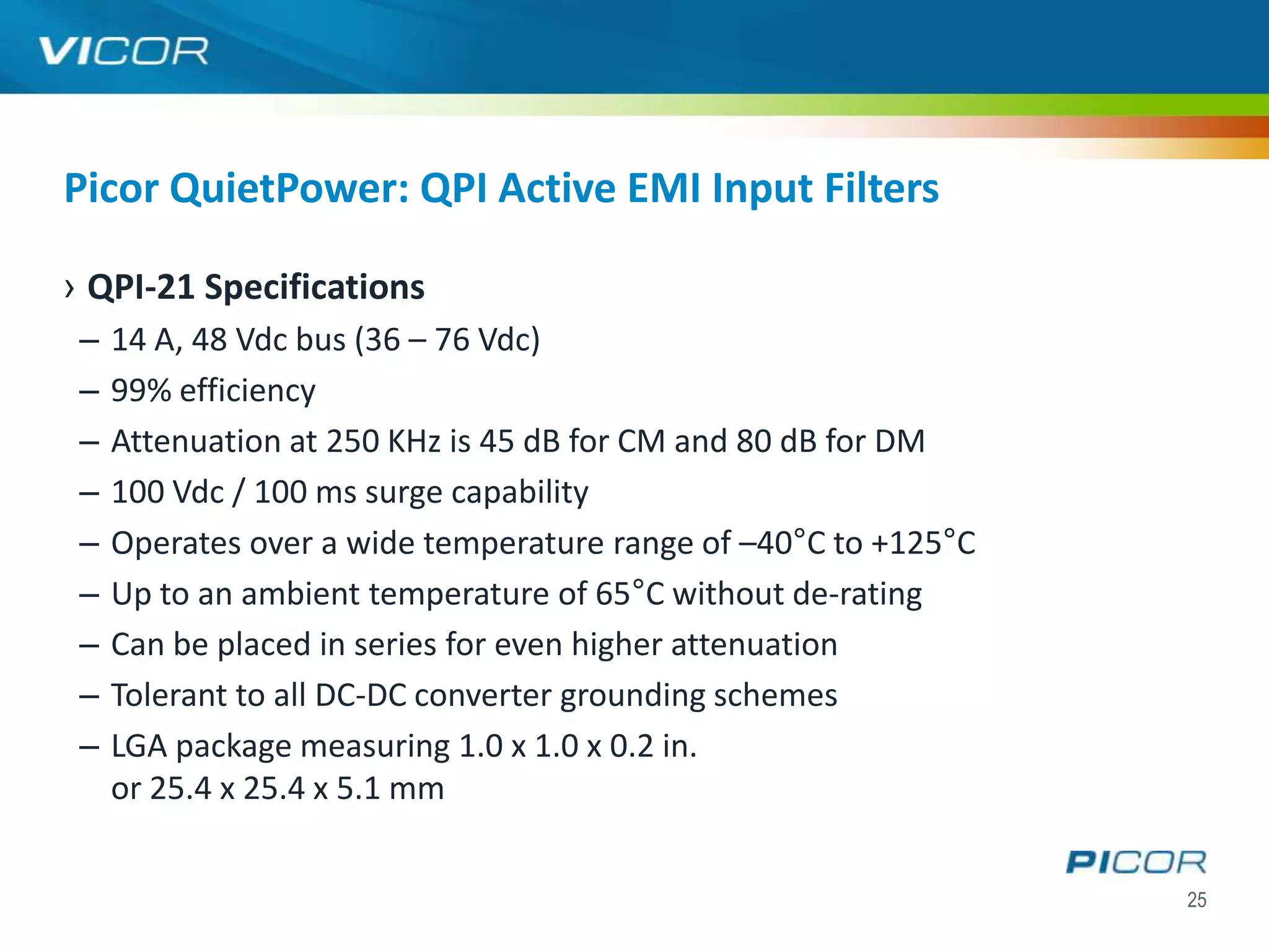 Picor QuietPower: QPI Active EMI Input Filters

› QPI-21 Specifications
 –   14 A, 48 Vdc bus (36 – 76 Vdc)
 –   99% efficiency
 –   Attenuation at 250 KHz is 45 dB for CM and 80 dB for DM
 –   100 Vdc / 100 ms surge capability
 –   Operates over a wide temperature range of –40°C to +125°C
 –   Up to an ambient temperature of 65°C without de-rating
 –   Can be placed in series for even higher attenuation
 –   Tolerant to all DC-DC converter grounding schemes
 –   LGA package measuring 1.0 x 1.0 x 0.2 in.
     or 25.4 x 25.4 x 5.1 mm


                                                                 25
 