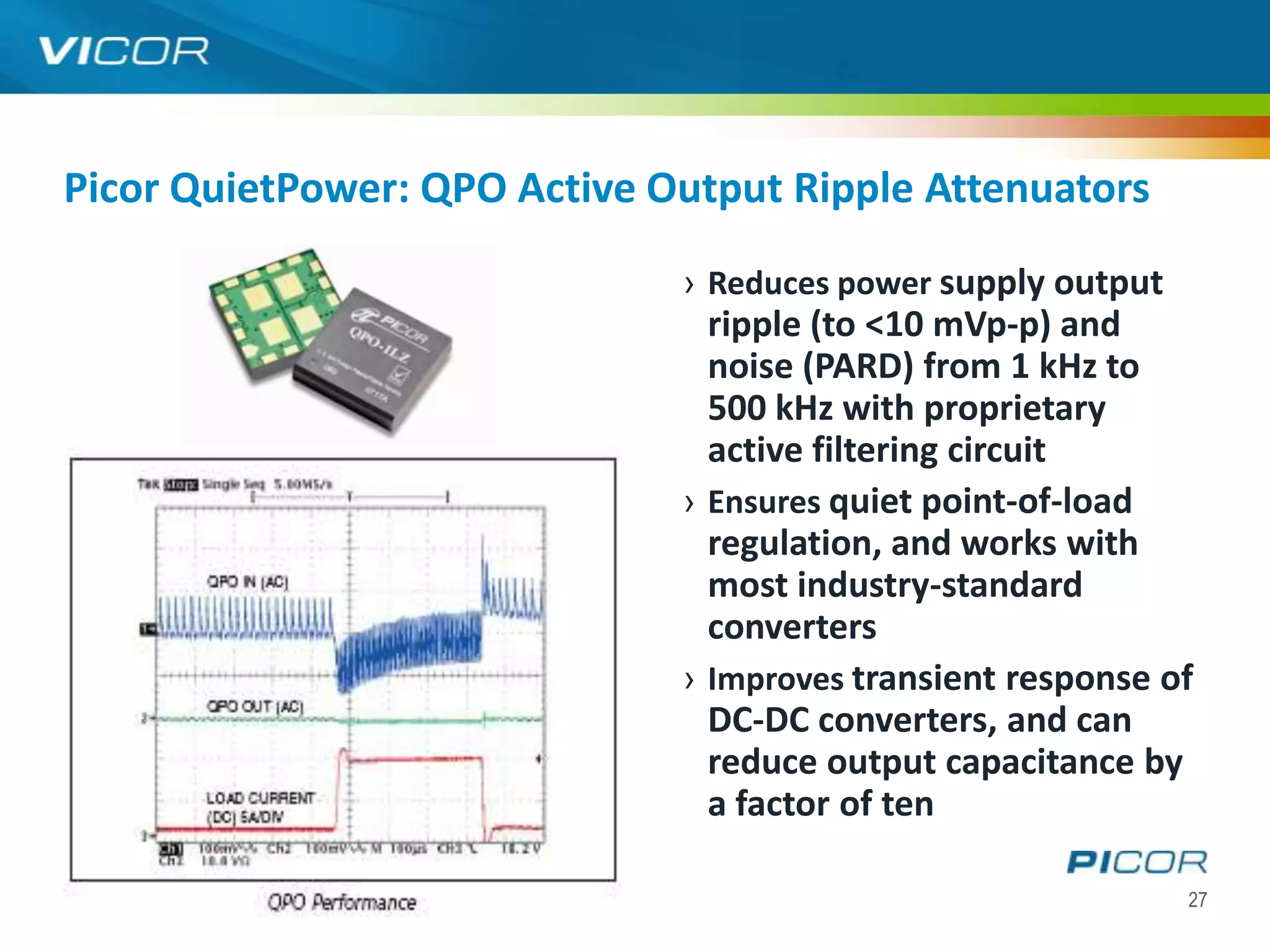 Picor QuietPower: QPO Active Output Ripple Attenuators

                              › Reduces power supply output
                                ripple (to <10 mVp-p) and
                                noise (PARD) from 1 kHz to
                                500 kHz with proprietary
                                active filtering circuit
                              › Ensures quiet point-of-load
                                regulation, and works with
                                most industry-standard
                                converters
                              › Improves transient response of
                                DC-DC converters, and can
                                reduce output capacitance by
                                a factor of ten

                                                              27
 