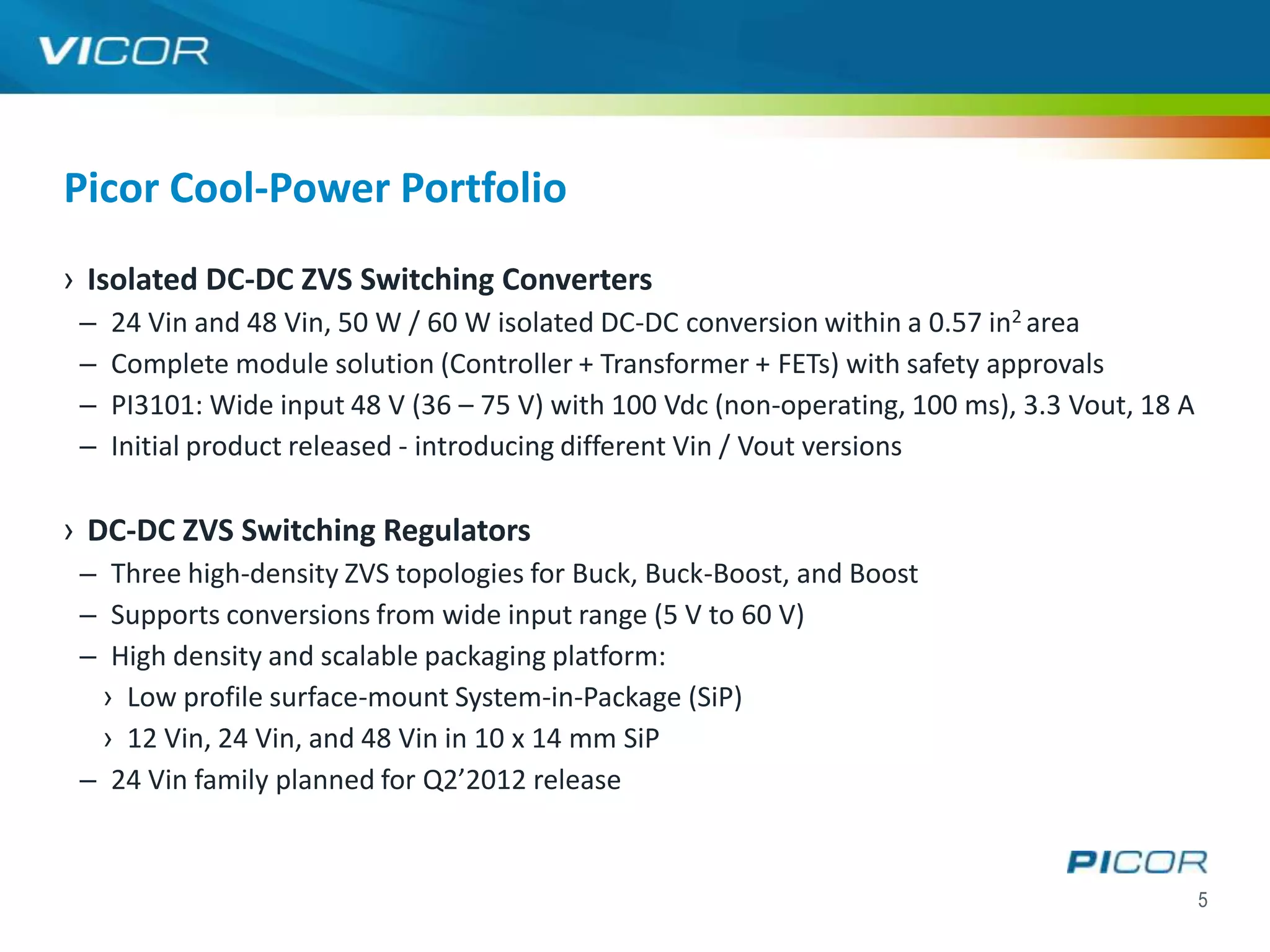 Picor Cool-Power Portfolio
› Isolated DC-DC ZVS Switching Converters
 –   24 Vin and 48 Vin, 50 W / 60 W isolated DC-DC conversion within a 0.57 in2 area
 –   Complete module solution (Controller + Transformer + FETs) with safety approvals
 –   PI3101: Wide input 48 V (36 – 75 V) with 100 Vdc (non-operating, 100 ms), 3.3 Vout, 18 A
 –   Initial product released - introducing different Vin / Vout versions

› DC-DC ZVS Switching Regulators
 – Three high-density ZVS topologies for Buck, Buck-Boost, and Boost
 – Supports conversions from wide input range (5 V to 60 V)
 – High density and scalable packaging platform:
  › Low profile surface-mount System-in-Package (SiP)
  › 12 Vin, 24 Vin, and 48 Vin in 10 x 14 mm SiP
 – 24 Vin family planned for Q2’2012 release


                                                                                                5
 