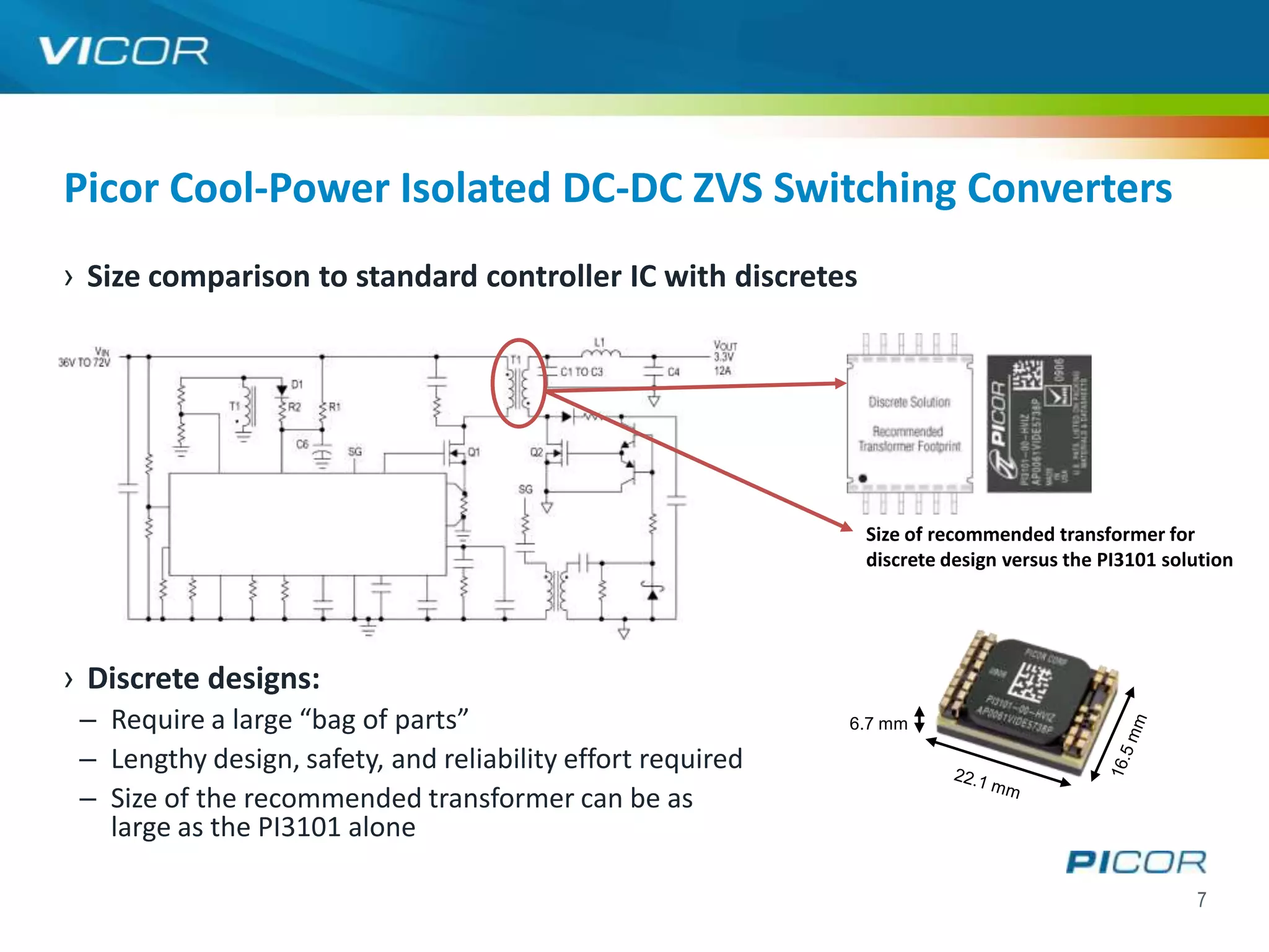 Picor Cool-Power Isolated DC-DC ZVS Switching Converters
› Size comparison to standard controller IC with discretes




                                                              Size of recommended transformer for
                                                              discrete design versus the PI3101 solution




› Discrete designs:
 – Require a large “bag of parts”                            6.7 mm

 – Lengthy design, safety, and reliability effort required
 – Size of the recommended transformer can be as
   large as the PI3101 alone

                                                                                                   7
 