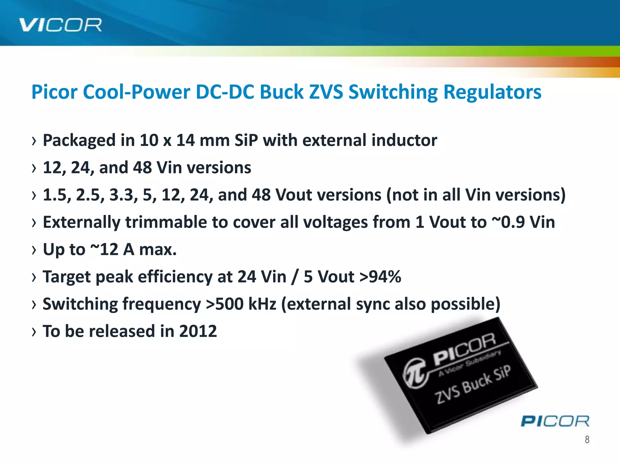 Picor Cool-Power DC-DC Buck ZVS Switching Regulators

› Packaged in 10 x 14 mm SiP with external inductor
› 12, 24, and 48 Vin versions
› 1.5, 2.5, 3.3, 5, 12, 24, and 48 Vout versions (not in all Vin versions)
› Externally trimmable to cover all voltages from 1 Vout to ~0.9 Vin
› Up to ~12 A max.
› Target peak efficiency at 24 Vin / 5 Vout >94%
› Switching frequency >500 kHz (external sync also possible)
› To be released in 2012




                                                                             8
 