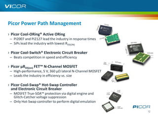 Picor Power Path Management
› Picor Cool-ORing® Active ORing
 – PI2007 and PI2127 lead the industry in response times
 – SiPs lead the industry with lowest RDS(ON)

› Picor Cool-Switch® Electronic Circuit Breaker
 – Beats competition in speed and efficiency

› Picor µRDS(on) FET™ N-Channel MOSFET
 – High-performance, 5 V, 360 µΩ lateral N-Channel MOSFET
 – Leads the industry in efficiency vs. size

› Picor Cool-Swap® Hot-Swap Controller
  and Electronic Circuit Breaker
 – MOSFET True-SOA™ protection via digital engine and
   Glitch-Catcher voltage suppression
 – Only Hot-Swap controller to perform digital emulation

                                                            12
 
