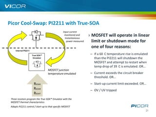 Picor Cool-Swap: PI2211 with True-SOA
                                                  Input current
                                                   monitored and
                                                    Instantaneous
                                                                      › MOSFET will operate in linear
                                                     power measured     limit or shutdown mode for
                                                                        one of four reasons:
     Internal PI2211

                       True-SOA™
                                                                       – If a 60 C temperature rise is emulated
                        Emulator                                         than the PI2211 will shutdown the
                                                                         MOSFET and attempt to restart when
                                                                         temp drop of 39 C is emulated. OR…
                                    MOSFET junction
                                    temperature emulated               – Current exceeds the circuit breaker
                                                                         threshold. OR…
                        RSOAS                                          – Start-up current limit exceeded. OR…
                        RSOAR                                          – OV / UV tripped
                        RSOAT
 Three resistors program the True-SOA™ Emulator with the
 MOSFET thermal characteristics
 Adapts PI2211 control / start-up to that specific MOSFET
                                                                                                               21
 