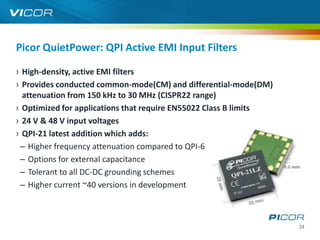 Picor QuietPower: QPI Active EMI Input Filters

› High-density, active EMI filters
› Provides conducted common-mode(CM) and differential-mode(DM)
  attenuation from 150 kHz to 30 MHz (CISPR22 range)
› Optimized for applications that require EN55022 Class B limits
› 24 V & 48 V input voltages
› QPI-21 latest addition which adds:
 – Higher frequency attenuation compared to QPI-6
 – Options for external capacitance
 – Tolerant to all DC-DC grounding schemes
 – Higher current ~40 versions in development



                                                                   24
 
