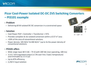 Picor Cool-Power Isolated DC-DC ZVS Switching Converters
– PI3101 example
› Problem
 – Delivering 60 W isolated DC-DC conversion in a constrained space

› Solution
 –   Cool-Power PSiP = Controller + Transformer + FETs
 –   Provides complete dc-dc isolated conversion within a 0.57 in2 area
 –   <50% of the area of conventional solutions
 –   Power density: 105 W/in2 & 400 W/in3 (up to 3x the power density of
     conventional solutions)

› PI3101 offers
 – Wide range input 48 V (36 – 75 V) with 100 Vdc (non-operating, 100 ms)
 – 3.3 V / 18 A regulated output (+/-3% over line / load / temperature)
   and trimmable to 2.5 V out
 – Up to 87% efficiency
 – 2,250 V input isolation
                                                                            6
 