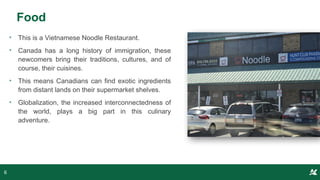 Food
• This is a Vietnamese Noodle Restaurant.
• Canada has a long history of immigration, these
newcomers bring their traditions, cultures, and of
course, their cuisines.
• This means Canadians can find exotic ingredients
from distant lands on their supermarket shelves.
• Globalization, the increased interconnectedness of
the world, plays a big part in this culinary
adventure.
6
 