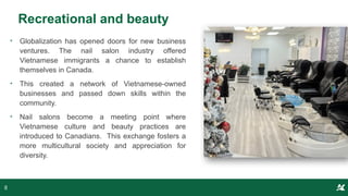 Recreational and beauty
• Globalization has opened doors for new business
ventures. The nail salon industry offered
Vietnamese immigrants a chance to establish
themselves in Canada.
• This created a network of Vietnamese-owned
businesses and passed down skills within the
community.
• Nail salons become a meeting point where
Vietnamese culture and beauty practices are
introduced to Canadians. This exchange fosters a
more multicultural society and appreciation for
diversity.
8
 
