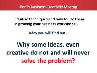 Creative techniques and how to use them
in growing your business workshop#5
Today you will find out …
Why some ideas, even
creative do not and will never
solve the problem?
 