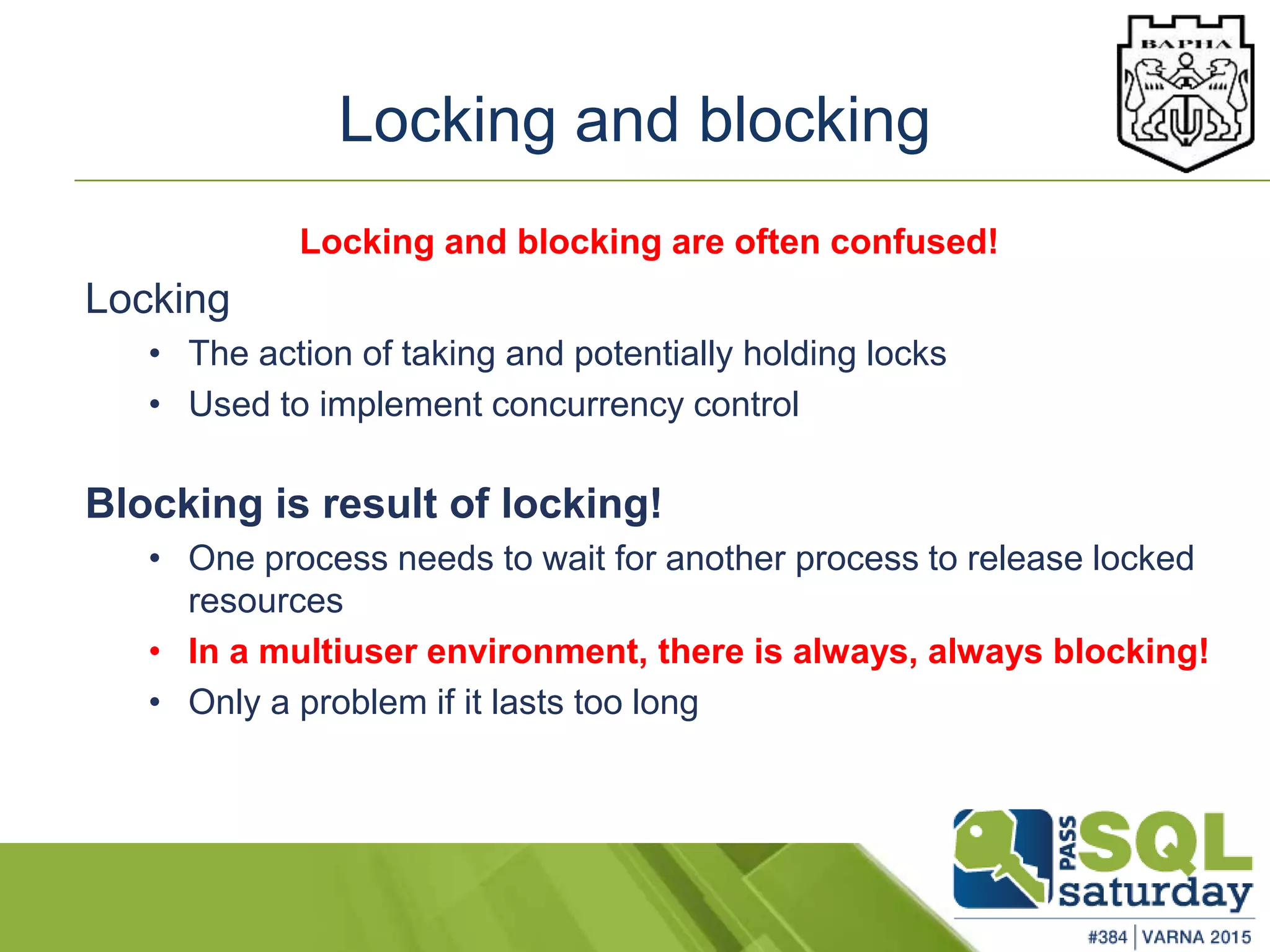 Locking and blocking
Locking and blocking are often confused!
Locking
• The action of taking and potentially holding locks
• Used to implement concurrency control
Blocking is result of locking!
• One process needs to wait for another process to release locked
resources
• In a multiuser environment, there is always, always blocking!
• Only a problem if it lasts too long
 