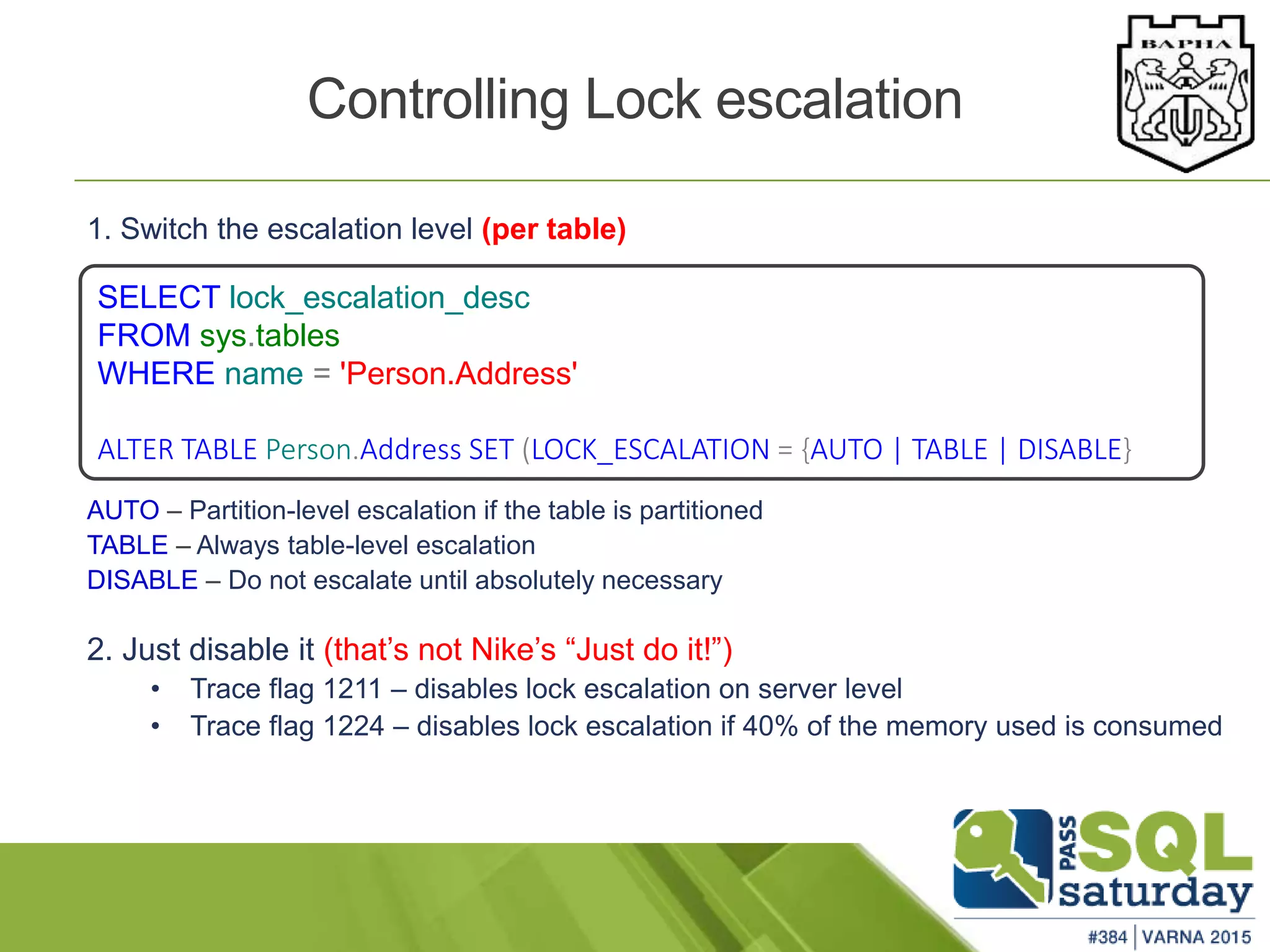 1. Switch the escalation level (per table)
AUTO – Partition-level escalation if the table is partitioned
TABLE – Always table-level escalation
DISABLE – Do not escalate until absolutely necessary
2. Just disable it (that’s not Nike’s “Just do it!”)
• Trace flag 1211 – disables lock escalation on server level
• Trace flag 1224 – disables lock escalation if 40% of the memory used is consumed
Controlling Lock escalation
SELECT lock_escalation_desc
FROM sys.tables
WHERE name = 'Person.Address'
ALTER TABLE Person.Address SET (LOCK_ESCALATION = {AUTO | TABLE | DISABLE}
 