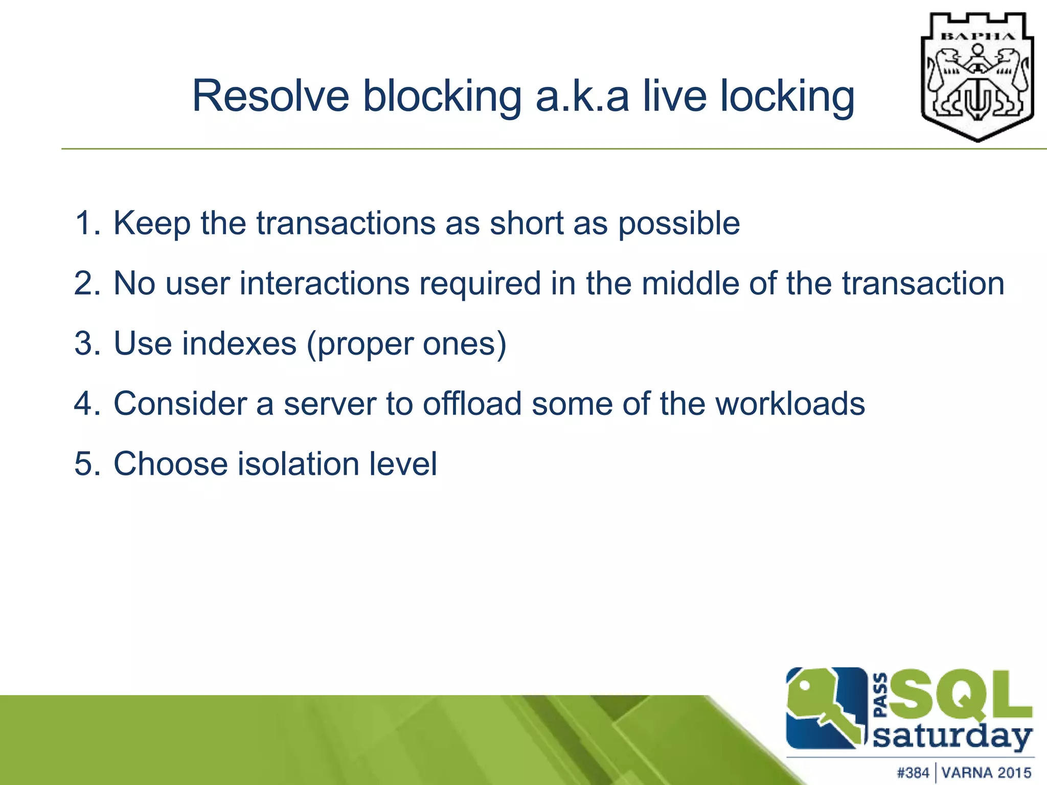 Resolve blocking a.k.a live locking
1. Keep the transactions as short as possible
2. No user interactions required in the middle of the transaction
3. Use indexes (proper ones)
4. Consider a server to offload some of the workloads
5. Choose isolation level
 