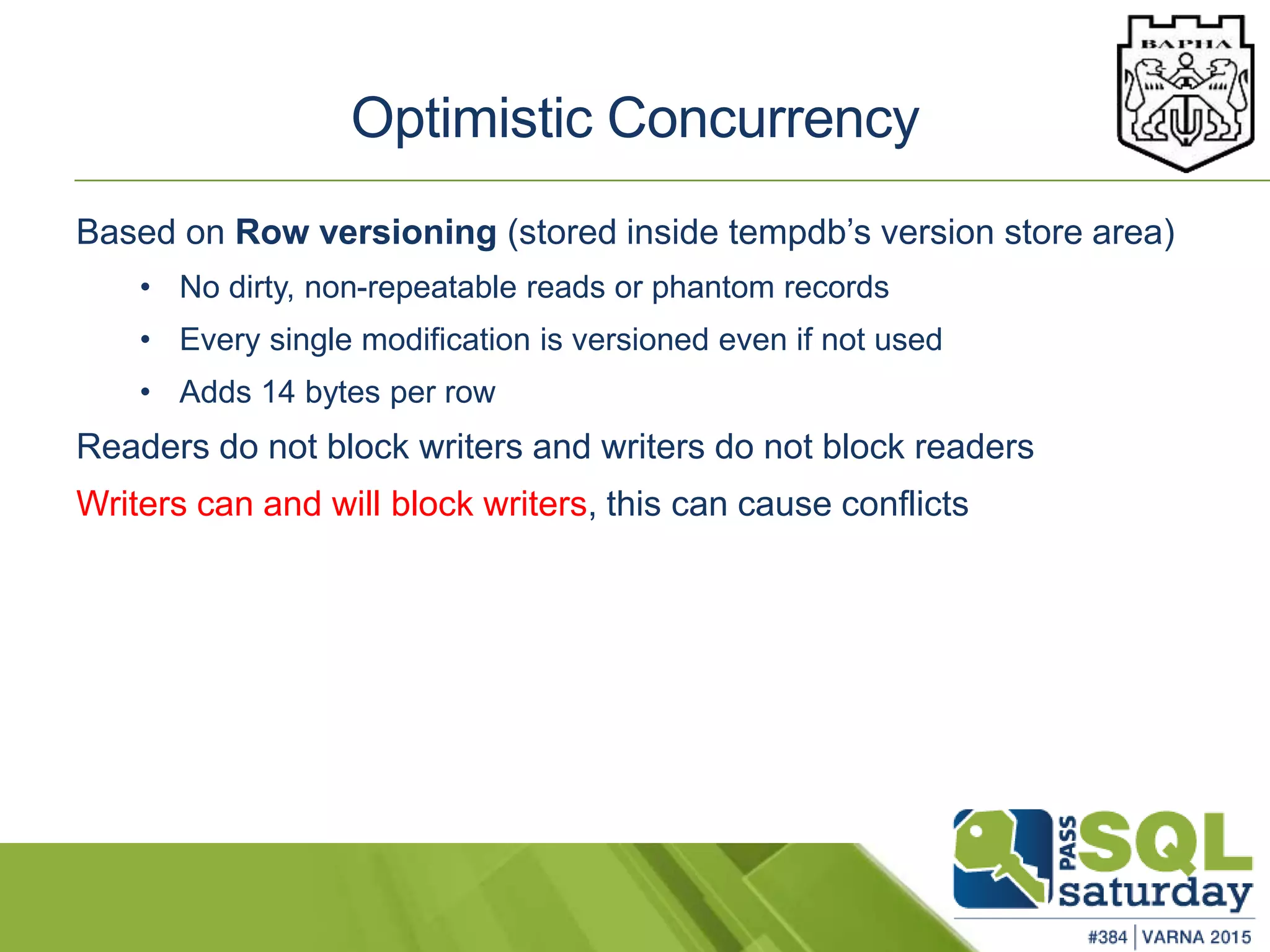 Based on Row versioning (stored inside tempdb’s version store area)
• No dirty, non-repeatable reads or phantom records
• Every single modification is versioned even if not used
• Adds 14 bytes per row
Readers do not block writers and writers do not block readers
Writers can and will block writers, this can cause conflicts
Optimistic Concurrency
 