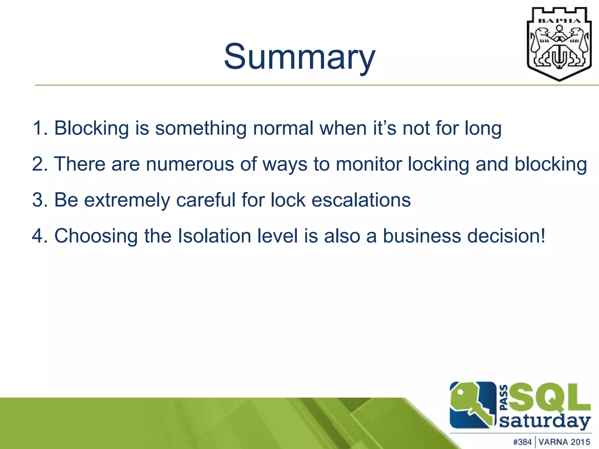 Summary
1. Blocking is something normal when it’s not for long
2. There are numerous of ways to monitor locking and blocking
3. Be extremely careful for lock escalations
4. Choosing the Isolation level is also a business decision!
 
