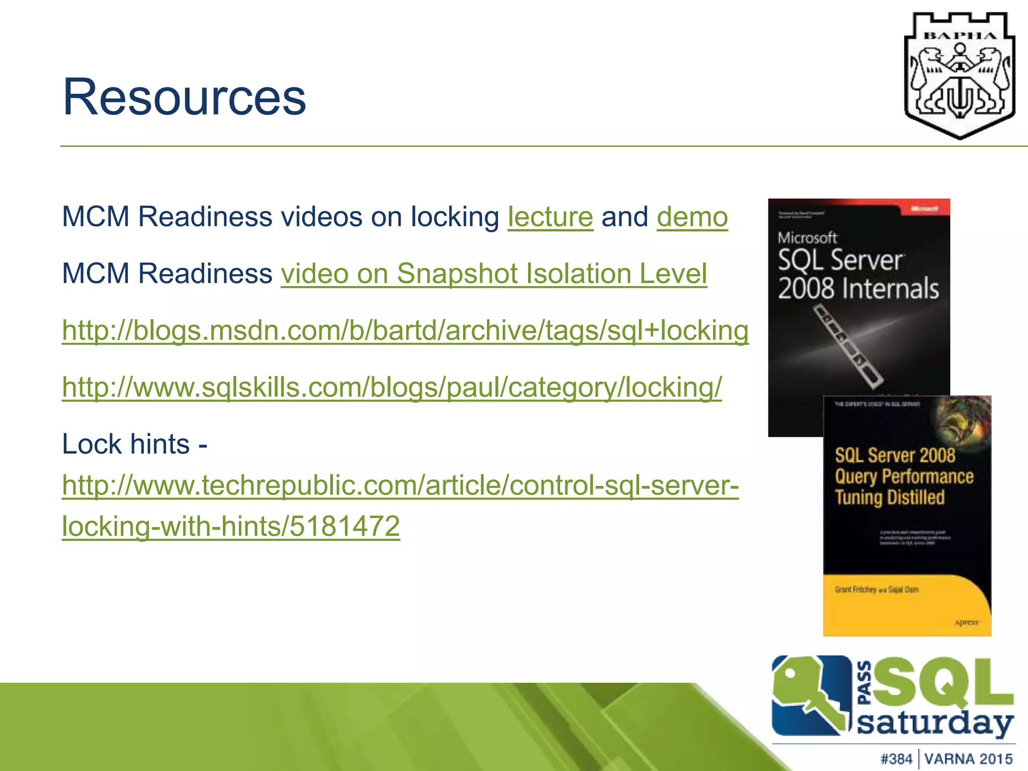 Resources
MCM Readiness videos on locking lecture and demo
MCM Readiness video on Snapshot Isolation Level
http://blogs.msdn.com/b/bartd/archive/tags/sql+locking
http://www.sqlskills.com/blogs/paul/category/locking/
Lock hints -
http://www.techrepublic.com/article/control-sql-server-
locking-with-hints/5181472
 