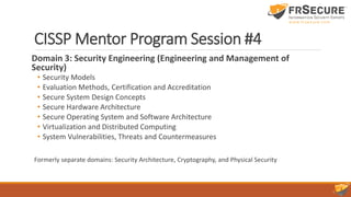 CISSP Mentor Program Session #4
Domain 3: Security Engineering (Engineering and Management of
Security)
• Security Models
• Evaluation Methods, Certification and Accreditation
• Secure System Design Concepts
• Secure Hardware Architecture
• Secure Operating System and Software Architecture
• Virtualization and Distributed Computing
• System Vulnerabilities, Threats and Countermeasures
Formerly separate domains: Security Architecture, Cryptography, and Physical Security
 