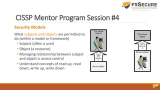 CISSP Mentor Program Session #4
Security Models
What subjects and objects are permitted to
do (within a model or framework)
• Subject (often a user)
• Object (a resource)
• Managing relationship between subject
and object is access control
• Understand concepts of read up, read
down, write up, write down
 