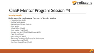 CISSP Mentor Program Session #4
Security Models
Understand the Fundamental Concepts of Security Models
• State Machine Model
• Bell-LaPadula Model
• Lattice-Based Access Controls
• Biba Model
• Clark-Wilson Model
• Information Flow Model
• Brewer and Nash Model (aka Chinese Wall)
• Take-Grant Model
• Access Control Matrix
• Zachman Framework for Enterprise Architecture
• Graham-Denning Model
• Harrison-Ruzzo-Ullman Model
 